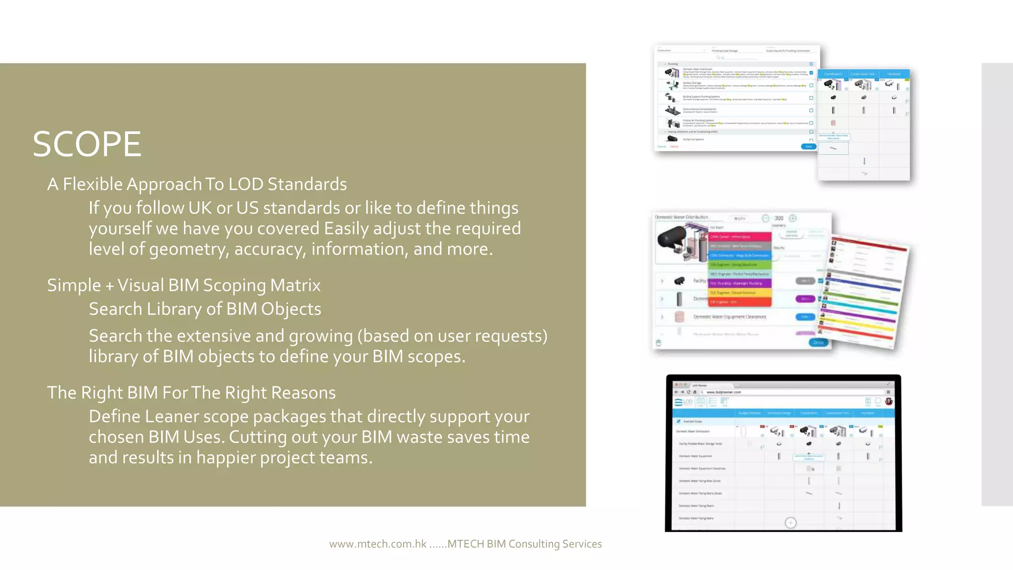 SCOPE
 A Flexible ApproachTo LOD Standards
 If you follow UK or US standards or like to define things
yourself we have you covered Easily adjust the required
level of geometry, accuracy, information, and more.
 Simple +Visual BIM Scoping Matrix
 Search Library of BIM Objects
 Search the extensive and growing (based on user requests)
library of BIM objects to define your BIM scopes.
 The Right BIM ForThe Right Reasons
 Define Leaner scope packages that directly support your
chosen BIM Uses.Cutting out your BIM waste saves time
and results in happier project teams.
www.mtech.com.hk ......MTECH BIM Consulting Services
 