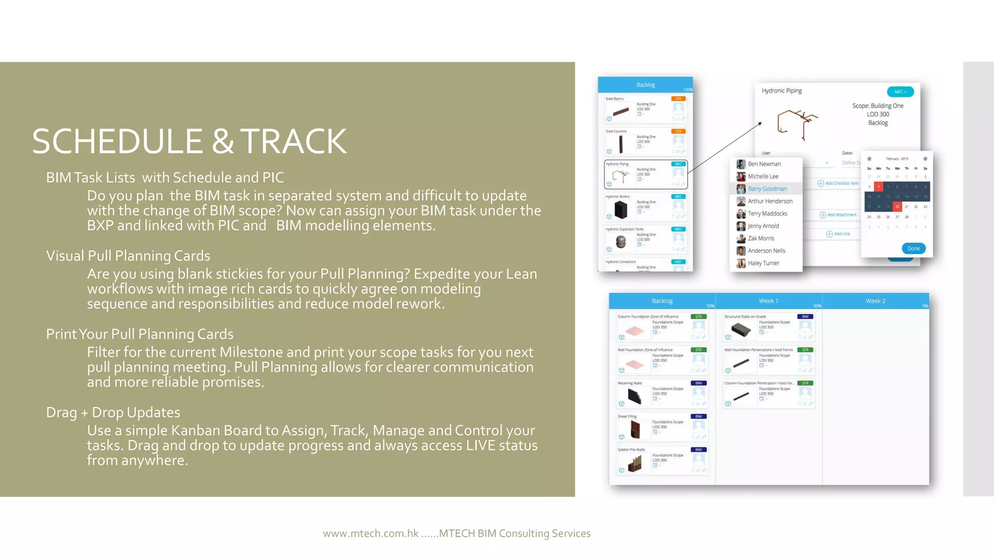 SCHEDULE &TRACK
 BIMTask Lists with Schedule and PIC
 Do you plan the BIM task in separated system and difficult to update
with the change of BIM scope? Now can assign your BIM task under the
BXP and linked with PIC and BIM modelling elements.
 Visual Pull Planning Cards
 Are you using blank stickies for your Pull Planning? Expedite your Lean
workflows with image rich cards to quickly agree on modeling
sequence and responsibilities and reduce model rework.
 PrintYour Pull Planning Cards
 Filter for the current Milestone and print your scope tasks for you next
pull planning meeting. Pull Planning allows for clearer communication
and more reliable promises.
 Drag + Drop Updates
 Use a simple Kanban Board to Assign,Track, Manage and Control your
tasks. Drag and drop to update progress and always access LIVE status
from anywhere.
www.mtech.com.hk ......MTECH BIM Consulting Services
 