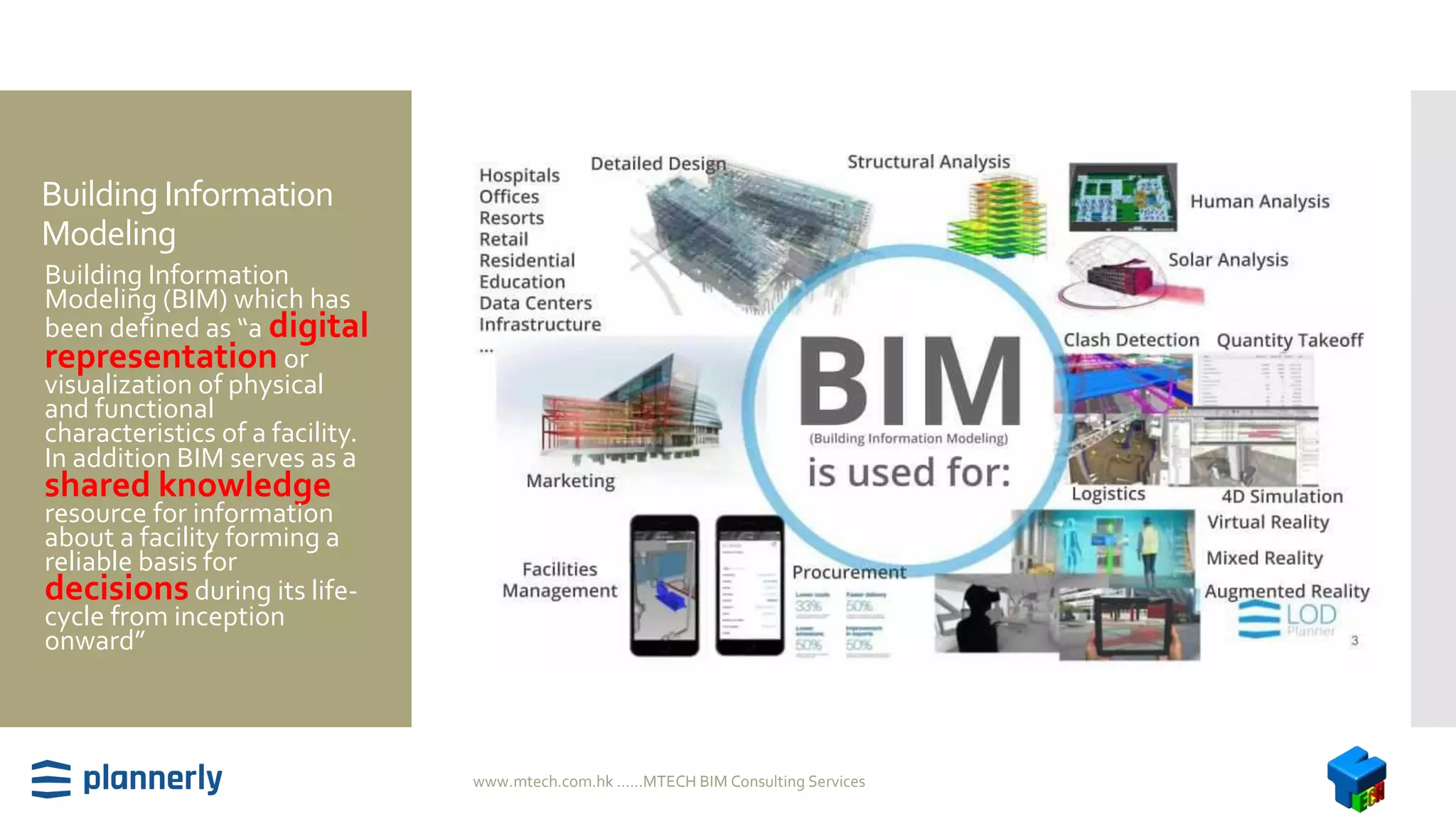 Building Information
Modeling
 Building Information
Modeling (BIM) which has
been defined as “a digital
representation or
visualization of physical
and functional
characteristics of a facility.
In addition BIM serves as a
shared knowledge
resource for information
about a facility forming a
reliable basis for
decisionsduring its life-
cycle from inception
onward”
www.mtech.com.hk ......MTECH BIM Consulting Services
 