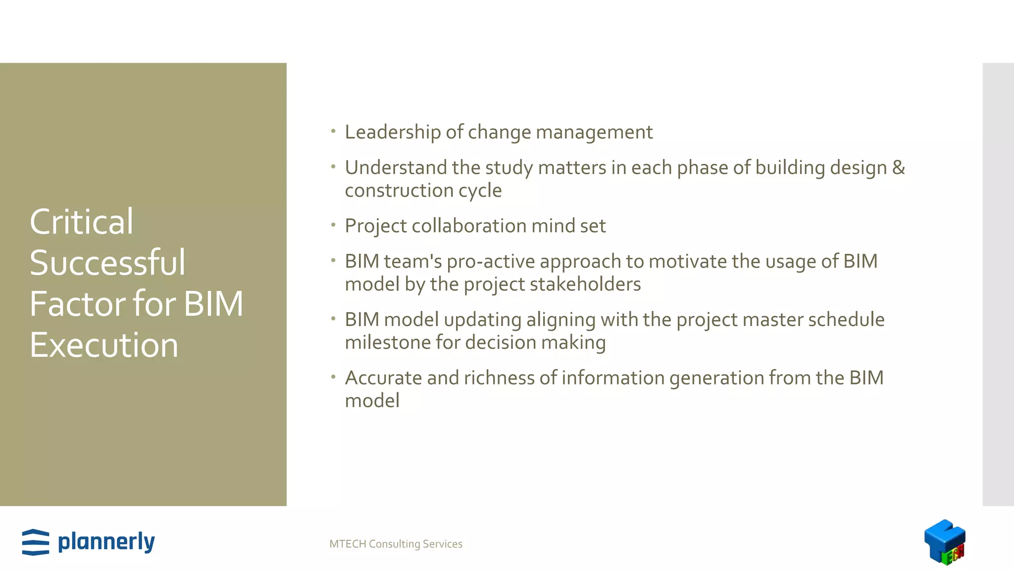 Critical
Successful
Factor for BIM
Execution
 Leadership of change management
 Understand the study matters in each phase of building design &
construction cycle
 Project collaboration mind set
 BIM team's pro-active approach to motivate the usage of BIM
model by the project stakeholders
 BIM model updating aligning with the project master schedule
milestone for decision making
 Accurate and richness of information generation from the BIM
model
MTECH Consulting Services
 