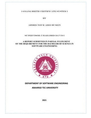 [ ONLINE BIRTH CERTIFICATE SYSTEM ]
BY
AHMED NOUR ABDI HUSEIN
SUPERVISOR: [ MAHAMED DA’UD ]
A REPORT SUBMITTED IN PARTIAL FULFILMENT
OF THE REQUIREMENT FOR THE BACHELOR OF SCIENCE IN
SOFTWARE ENGINEERING
DEPARTMENT OF SOFTWARE ENGINEERING
ABAARSO TEC UNIVERSITY
2021
 