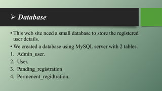  Database
• This web site need a small database to store the registered
user details.
• We created a database using MySQL server with 2 tables.
1. Admin_user.
2. User.
3. Panding_registration
4. Permenent_regidtration.
 