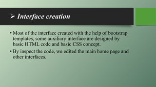  Interface creation
• Most of the interface created with the help of bootstrap
templates, some auxiliary interface are designed by
basic HTML code and basic CSS concept.
• By inspect the code, we edited the main home page and
other interfaces.
 