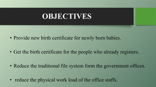 OBJECTIVES
• Provide new birth certificate for newly born babies.
• Get the birth certificate for the people who already registers.
• Reduce the traditional file system form the government offices.
• reduce the physical work load of the office staffs.
 
