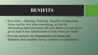 BENIFITS
• Save time – Opening, Entering illegible or inaccurate
forms can be very time consuming, so just by
eliminating these processes off your duties you are set to
get at least 4 less administrative work hours per week.
• Provide statistics for Department of Census and
Statistics and complete survey statistics on population.
 