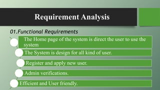 Requirement Analysis
The Home page of the system is direct the user to use the
system
The System is design for all kind of user.
Register and apply new user.
Admin verifications.
Efficient and User friendly.
01.Functional Requirements
 