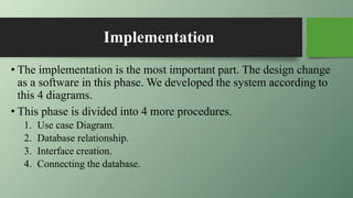 Implementation
• The implementation is the most important part. The design change
as a software in this phase. We developed the system according to
this 4 diagrams.
• This phase is divided into 4 more procedures.
1. Use case Diagram.
2. Database relationship.
3. Interface creation.
4. Connecting the database.
 