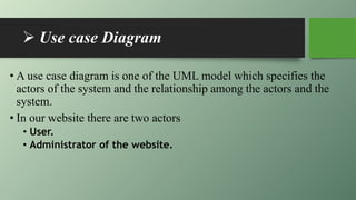  Use case Diagram
• A use case diagram is one of the UML model which specifies the
actors of the system and the relationship among the actors and the
system.
• In our website there are two actors
• User.
• Administrator of the website.
 