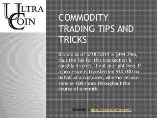 COMMODITY 
TRADING TIPS AND 
TRICKS 
Bitcoin as of 5/18/2014 is $444.74m, 
thus the fee for this transaction is 
roughly 4 cents, if not outright free. If 
a processor is transferring $10,000 on 
behalf of a customer, whether at one 
time or 100 times throughout the 
course of a month. 
Website : http://ultra-coin.com/ 
 