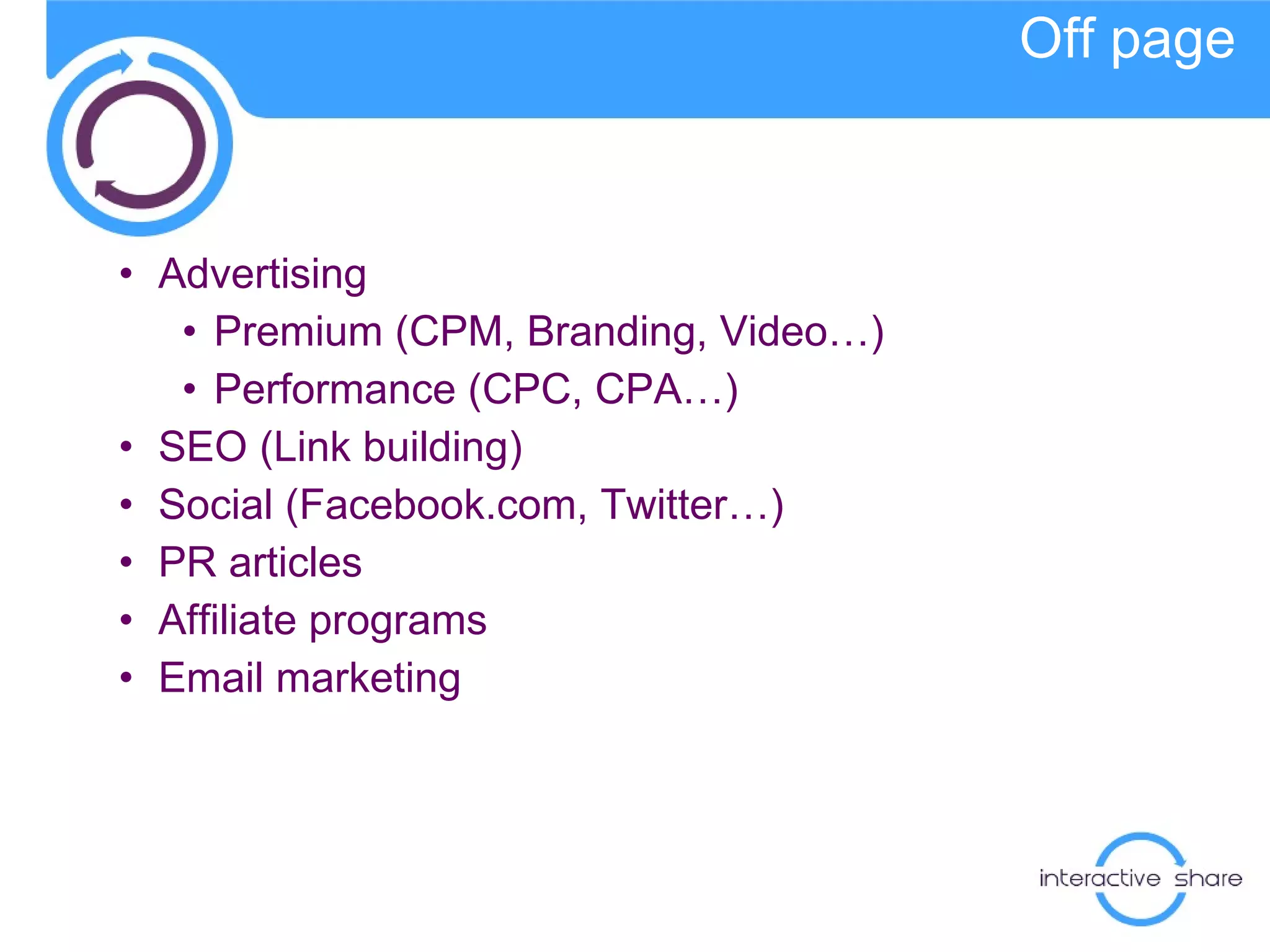 Off page Advertising Premium (CPM, Branding, Video…) Performance (CPC, CPA…) SEO (Link building) Social  ( Facebook.com, Twitter…) PR articles Affiliate programs Email marketing 