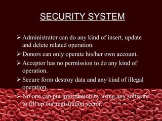SECURITY SYSTEM
 Administrator can do any kind of insert, update
and delete related operation.
 Donors can only operate his/her own account.
 Acceptor has no permission to do any kind of
operation.
 Secure form destroy data and any kind of illegal
operation.
 No one can put information by using any software
to fill up our registration sector.
 