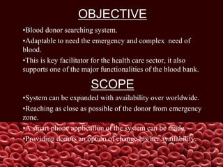 OBJECTIVE
•Blood donor searching system.
•Adaptable to need the emergency and complex need of
blood.
•This is key facilitator for the health care sector, it also
supports one of the major functionalities of the blood bank.
SCOPE
•System can be expanded with availability over worldwide.
•Reaching as close as possible of the donor from emergency
zone.
•A smart phone application of the system can be made.
•Providing donors an option of change his/her availability.
 