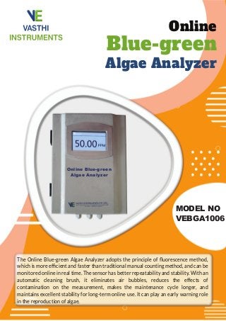 Online
Blue-green
Algae Analyzer
MODEL NO
VEBGA1006
The Online Blue-green Algae Analyzer adopts the principle of ﬂuorescence method,
which is more efﬁcient and faster than traditional manual counting method, and can be
monitored online in real time. The sensor has better repeatability and stability. With an
automatic cleaning brush, it eliminates air bubbles, reduces the effects of
contamination on the measurement, makes the maintenance cycle longer, and
maintains excellent stability for long-term online use. It can play an early warning role
in the reproduction of algae.
Online Blue-green
Algae Analyzer
 