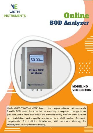 Online
BOD Analyzer
MODEL NO
VEOBOD1007
Vasthi VEOBOD1007 Series BOD Analyzer is a new generation of environmentally
friendly BOD sensor launched by our company. It requires no reagents, no
pollution, and is more economical and environmentally friendly. Small size and
easy installation, water quality monitoring is available online. Automatic
compensation for turbidity disturbances, with automatic cleaning, for
stability even for long-term monitoring.
Online COD
Analyzer
 