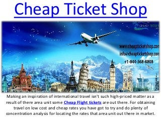 Cheap Ticket Shop
Making an inspiration of international travel isn't such high-priced matter as a
result of there area unit some Cheap Flight tickets are out there. For obtaining
travel on low cost and cheap rates you have got to try and do plenty of
concentration analysis for locating the rates that area unit out there in market.
 