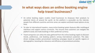 In what ways does an online booking engine
help travel businesses?
 An online booking engine enables travel businesses to showcase their products to
potential clients all around the world. As the platform is accessible via the internet,
people from different countries and time zones can explore and book travel options at any
time.
 To cater to international travelers, many online booking system features offer multilingual
interfaces and support various currencies. This ensures that customers can navigate the
platform easily and make bookings in their preferred currency.
 Travel companies can utilize the data gathered from the online booking engine to discover
trends, preferences, and booking patterns among international customers. This data-
driven strategy enables personalized marketing campaigns based on specific regions or
demographics, boosting the relevance and efficiency of promotional activities.
 