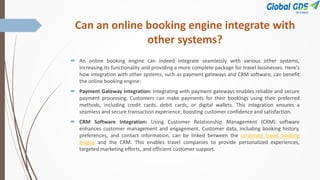 Can an online booking engine integrate with
other systems?
 An online booking engine can indeed integrate seamlessly with various other systems,
increasing its functionality and providing a more complete package for travel businesses. Here's
how integration with other systems, such as payment gateways and CRM software, can benefit
the online booking engine:
 Payment Gateway Integration: Integrating with payment gateways enables reliable and secure
payment processing. Customers can make payments for their bookings using their preferred
methods, including credit cards, debit cards, or digital wallets. This integration ensures a
seamless and secure transaction experience, boosting customer confidence and satisfaction.
 CRM Software Integration: Using Customer Relationship Management (CRM) software
enhances customer management and engagement. Customer data, including booking history,
preferences, and contact information, can be linked between the corporate travel booking
engine and the CRM. This enables travel companies to provide personalized experiences,
targeted marketing efforts, and efficient customer support.
 