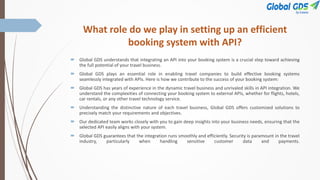 What role do we play in setting up an efficient
booking system with API?
 Global GDS understands that integrating an API into your booking system is a crucial step toward achieving
the full potential of your travel business.
 Global GDS plays an essential role in enabling travel companies to build effective booking systems
seamlessly integrated with APIs. Here is how we contribute to the success of your booking system:
 Global GDS has years of experience in the dynamic travel business and unrivaled skills in API integration. We
understand the complexities of connecting your booking system to external APIs, whether for flights, hotels,
car rentals, or any other travel technology service.
 Understanding the distinctive nature of each travel business, Global GDS offers customized solutions to
precisely match your requirements and objectives.
 Our dedicated team works closely with you to gain deep insights into your business needs, ensuring that the
selected API easily aligns with your system.
 Global GDS guarantees that the integration runs smoothly and efficiently. Security is paramount in the travel
industry, particularly when handling sensitive customer data and payments.
 