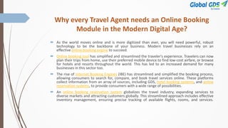 Why every Travel Agent needs an Online Booking
Module in the Modern Digital Age?
 As the world moves online and is more digitized than ever, you will need powerful, robust
technology to be the backbone of your business. Modern travel businesses rely on an
effective online booking engine to succeed.
 Online booking tool has simplified and streamlined the traveler's experience. Travelers can now
plan their trips from home, use their preferred mobile device to find low-cost airfare, or browse
for hotels and resorts throughout the world. This has led to an increased demand for many
businesses in this sector too.
 The rise of Internet Booking Engines (IBE) has streamlined and simplified the booking process,
allowing consumers to search for, compare, and book travel services online. These platforms
collect information from an array of sources, including GDS, hotel booking systems, and airline
reservation systems, to provide consumers with a wide range of possibilities.
 An online booking reservation system globalizes the travel industry, expanding services to
diverse markets and attracting customers globally. This streamlined approach includes effective
inventory management, ensuring precise tracking of available flights, rooms, and services.
 