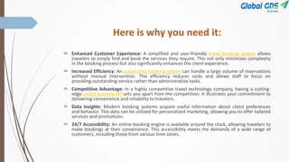 Here is why you need it:
 Enhanced Customer Experience: A simplified and user-friendly travel booking system allows
travelers to simply find and book the services they require. This not only minimizes complexity
in the booking process but also significantly enhances the client experience.
 Increased Efficiency: An automated booking system can handle a large volume of reservations
without manual intervention. This efficiency reduces costs and allows staff to focus on
providing outstanding service rather than administrative tasks.
 Competitive Advantage: In a highly competitive travel technology company, having a cutting-
edge online booking API sets you apart from the competition. It illustrates your commitment to
delivering convenience and reliability to travelers.
 Data Insights: Modern booking systems acquire useful information about client preferences
and behavior. This data can be utilized for personalized marketing, allowing you to offer tailored
services and promotions.
 24/7 Accessibility: An online booking engine is available around the clock, allowing travelers to
make bookings at their convenience. This accessibility meets the demands of a wide range of
customers, including those from various time zones.
 