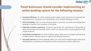 Travel businesses should consider implementing an
online booking system for the following reasons:
 Increased efficiency: An online booking system allows travel businesses to automate the
booking process, saving time and reducing the risk of multiple bookings or errors.
 24/7 accessibility: With an online booking system, consumers can book and manage their
bookings at anytime from anywhere in the globe.
 Enhanced customer experience: Customers appreciate the convenience of being able to
book and manage their bookings online, which can improve their overall experience with
a travel business.
 Centralized management: An online booking system allows you to manage bookings from
a single location, making it easier to organize and allocate resources.
 Increased revenue: An online booking system can assist travel companies gain revenue by
allowing them to provide personalized promotions and services to their customers.
 