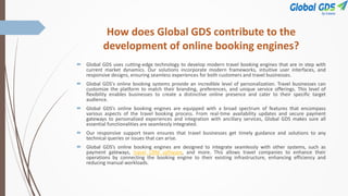 How does Global GDS contribute to the
development of online booking engines?
 Global GDS uses cutting-edge technology to develop modern travel booking engines that are in step with
current market dynamics. Our solutions incorporate modern frameworks, intuitive user interfaces, and
responsive designs, ensuring seamless experiences for both customers and travel businesses.
 Global GDS's online booking systems provide an incredible level of personalization. Travel businesses can
customize the platform to match their branding, preferences, and unique service offerings. This level of
flexibility enables businesses to create a distinctive online presence and cater to their specific target
audience.
 Global GDS’s online booking engines are equipped with a broad spectrum of features that encompass
various aspects of the travel booking process. From real-time availability updates and secure payment
gateways to personalized experiences and integration with ancillary services, Global GDS makes sure all
essential functionalities are seamlessly integrated.
 Our responsive support team ensures that travel businesses get timely guidance and solutions to any
technical queries or issues that can arise.
 Global GDS’s online booking engines are designed to integrate seamlessly with other systems, such as
payment gateways, travel CRM software, and more. This allows travel companies to enhance their
operations by connecting the booking engine to their existing infrastructure, enhancing efficiency and
reducing manual workloads.
 