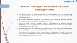 How do Travel Agents benefit from Advanced
Booking Systems?
 The benefits of using an online booking system are numerous and significant. For increasing
your work efficiency to earn you more customers, an online booking system comes with
numerous benefits.
 By utilizing technology, businesses can streamline their operations, enhance customer
satisfaction, and gain a competitive advantage in the market.
 One of the primary benefits is enhanced efficiency and convenience for customers and staff.
With online booking, customers can easily make reservations at their convenience, reducing the
need for phone calls or wait times.
 Moreover, companies can streamline the booking process to save time and avoid errors. Real-
time availability updates ensure precise scheduling and reduce late cancellations.
 Furthermore, online booking systems allow companies to upsell and cross-sell, which boosts
revenue. With these benefits, companies can boost organizations, reduce staffing costs, and
ultimately enhance customer experience.
 