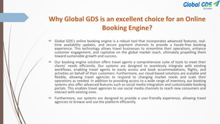 Why Global GDS is an excellent choice for an Online
Booking Engine?
 Global GDS's online booking engine is a robust tool that incorporates advanced features, real-
time availability updates, and secure payment channels to provide a hassle-free booking
experience. This technology allows travel businesses to streamline their operations, enhance
customer engagement, and capitalize on the global market reach, ultimately propelling them
toward sustainable growth and success.
 Our booking engine solution offers travel agents a comprehensive suite of tools to meet their
clients’ needs efficiently. Our systems are designed to seamlessly integrate with existing
workflows, enabling travel agents to easily access and book accommodations, flights, and
activities on behalf of their customers. Furthermore, our cloud-based solutions are scalable and
flexible, allowing travel agencies to respond to changing market needs and scale their
operations as needed. In addition to providing access to a wide range of inventory, our booking
systems also offer advanced features such as social media integration and customizable booking
portals. This enables travel agencies to use social media channels to reach new consumers and
interact with existing ones.
 Furthermore, our systems are designed to provide a user-friendly experience, allowing travel
agencies to browse and use the platform efficiently.
 