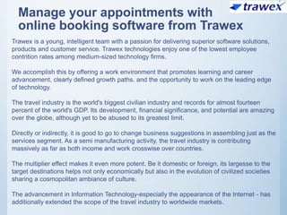 Manage your appointments with
online booking software from Trawex
Trawex is a young, intelligent team with a passion for delivering superior software solutions,
products and customer service. Trawex technologies enjoy one of the lowest employee
contrition rates among medium-sized technology firms.
We accomplish this by offering a work environment that promotes learning and career
advancement, clearly defined growth paths. and the opportunity to work on the leading edge
of technology.
The travel industry is the world's biggest civilian industry and records for almost fourteen
percent of the world's GDP. Its development, financial significance, and potential are amazing
over the globe, although yet to be abused to its greatest limit.
Directly or indirectly, it is good to go to change business suggestions in assembling just as the
services segment. As a semi manufacturing activity, the travel industry is contributing
massively as far as both income and work crosswise over countries.
The multiplier effect makes it even more potent. Be it domestic or foreign, its largesse to the
target destinations helps not only economically but also in the evolution of civilized societies
sharing a cosmopolitan ambiance of culture.
The advancement in Information Technology-especially the appearance of the Internet - has
additionally extended the scope of the travel industry to worldwide markets.
 