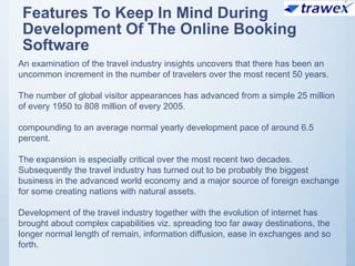 Features To Keep In Mind During
Development Of The Online Booking
Software
An examination of the travel industry insights uncovers that there has been an
uncommon increment in the number of travelers over the most recent 50 years.
The number of global visitor appearances has advanced from a simple 25 million
of every 1950 to 808 million of every 2005.
compounding to an average normal yearly development pace of around 6.5
percent.
The expansion is especially critical over the most recent two decades.
Subsequently the travel industry has turned out to be probably the biggest
business in the advanced world economy and a major source of foreign exchange
for some creating nations with natural assets.
Development of the travel industry together with the evolution of internet has
brought about complex capabilities viz. spreading too far away destinations, the
longer normal length of remain, information diffusion, ease in exchanges and so
forth.
 
