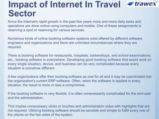 Impact of Internet In Travel
Sector
Since the Internet's rapid growth in the past few years more and more daily tasks and
operations are done online using computers and mobile. One of these assignments is
reserving a spot or reserving for various services.
Numerous kinds of online booking software systems exist offered by different software
engineers and organizations and there are unlimited circumstances where they are
required.
There is booking software for restaurants, hospitals, barbershops, and school examinations,
etc., booking software is everywhere. Developing good booking software that would work on
every single situation, device, and business can be very complicated because every
situation is somehow different.
A few organizations offer their booking software as one for all and it may be coordinated into
the organization's current ERP software. Often, when the software is applied in every
situation, the result is more or less a compromise.
If the booking software is very flexible, it is often unnecessarily complicated for the end-user
and the administration.
This implies unnecessary clicks or touches and administration sides with highlights that are
not required. Utilizing booking software should be sensible and simple to fulfill every one of
the clients on the two sides of the system.
 
