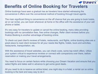 Benefits of Online Booking for Travelers
Online bookings have seen a gradual rise as travelers have started witnessing the
convenience it offers over the conventional method of booking through travel agents.
The main significant thing is convenience on the off chance that you are going to book hotels,
air or car rental, you can book whenever at home or the office with the assistance of your cell
phone or tablet.
It's very easy for travelers to update or cancel the online booking, many sites providing
bookings with no cancellation fees, free online changes, Refer client reviews before you
finalize Booking is another advantage of booking online.
To check out past client's reviews of hotels, restaurants, and flights, online booking sites are a
great place to read client reviews for all your needs like flights, hotels, tours and activities,
restaurants, transportation, etc.
With the assistance of travel websites, you can check costs, some top-notch offers. Utilize
your system critical to experience reviews or connect with companions over there, before
reservation or making your travel arrangements.
You need to focus on certain factors while choosing your Dream Vacation and ensure that you
select flights and dates well in advance to get some good deals.
All you need to do is reserve an airline ticket, one night stay in a hotel; a rental car so online
booking is the best and easy way to do it
 