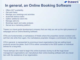 In general, an Online Booking Software
• Offers 24/7 availability
• Get paid faster
• Manage your bookings and activities
• Automate tedious tasks
• Gather additional client info
• Manage add-ons
• Bookings report and sales analysis
• Serves as a marketing platform
Trawex is a travel portal development company that can help you set up the right presence of
webpages and an Online Booking Software.
OTAs are fundamentally a marketplace of Hotels where the properties owners rundown and
sell their site while then again, the marketplace proprietor charges a commission on their site.
OTA in general, is represented by enormous travel organizations that are selling travel
products across the globe. Such OTA is either connected to the GDS system or individual
airlines for a long time.
Travel startups who need to begin this online business clumsy to all the huge travel
management organizations can manufacture their online booking software with any travel
item with the assistance of our organization.
 