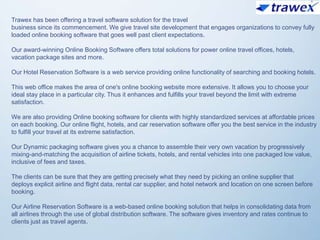 Trawex has been offering a travel software solution for the travel
business since its commencement. We give travel site development that engages organizations to convey fully
loaded online booking software that goes well past client expectations.
Our award-winning Online Booking Software offers total solutions for power online travel offices, hotels,
vacation package sites and more.
Our Hotel Reservation Software is a web service providing online functionality of searching and booking hotels.
This web office makes the area of one's online booking website more extensive. It allows you to choose your
ideal stay place in a particular city. Thus it enhances and fulfills your travel beyond the limit with extreme
satisfaction.
We are also providing Online booking software for clients with highly standardized services at affordable prices
on each booking. Our online flight, hotels, and car reservation software offer you the best service in the industry
to fulfill your travel at its extreme satisfaction.
Our Dynamic packaging software gives you a chance to assemble their very own vacation by progressively
mixing-and-matching the acquisition of airline tickets, hotels, and rental vehicles into one packaged low value,
inclusive of fees and taxes.
The clients can be sure that they are getting precisely what they need by picking an online supplier that
deploys explicit airline and flight data, rental car supplier, and hotel network and location on one screen before
booking.
Our Airline Reservation Software is a web-based online booking solution that helps in consolidating data from
all airlines through the use of global distribution software. The software gives inventory and rates continue to
clients just as travel agents.
 