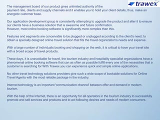 The management board of our product gives unlimited authority of the
payment rate, clients and supply channels and it enables you to hold your client details, thus, make an
energetic customer base.
Our application development group is consistently attempting to upgrade the product and alter it to ensure
our clients have a business solution that is awesome and future confirmation.
However, most online booking software is significantly more complex than this.
Features and segments are conceivable to be plugged or unplugged according to the client's need; to
obtain a specially designed online travel solution that fits the travel organization's needs and expense.
With a large number of individuals booking and shopping on the web, it is critical to have your travel site
with a broad scope of travel products.
These days, it is unavoidable for travel, the tourism industry and hospitality specialist organizations have a
phenomenal online booking software that can as often as possible fulfill every one of the necessities that a
customer is searching for With Trawex you can experience quick and simple online applications.
No other travel technology solutions providers give such a wide scope of bookable solutions for Online
Travel Agents with the most reliable package in the industry.
Internet technology is an important 'communication channel' between offer and demand in modern
tourism.
With the help of the Internet, there is an opportunity for all operators in the tourism industry to successfully
promote and sell services and products and to act following desires and needs of modern consumers.
 