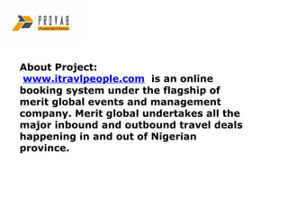 About Project:
 www.itravlpeople.com is an online
booking system under the flagship of
merit global events and management
company. Merit global undertakes all the
major inbound and outbound travel deals
happening in and out of Nigerian
province.
 