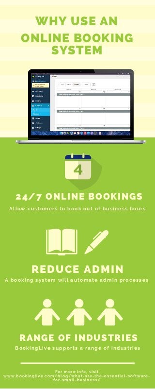ONLINE BOOKING
SYSTEM
REDUCE ADMIN
A booking system will automate admin processes
RANGE OF INDUSTRIES
BookingLive supports a range of industries
24/7 ONLINE BOOKINGS
Allow customers to book out of business hours
For more info, visit
www.bookinglive.com/blog/what-are-the-essential-software-
for-small-business/
WHY USE AN
 