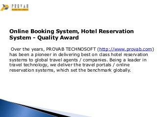 Online Booking System, Hotel Reservation
System - Quality Award

 Over the years, PROVAB TECHNOSOFT (http://www.provab.com)
has been a pioneer in delivering best on class hotel reservation
systems to global travel agents / companies. Being a leader in
travel technology, we deliver the travel portals / online
reservation systems, which set the benchmark globally.
 