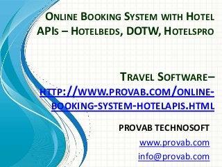 ONLINE BOOKING SYSTEM WITH HOTEL
APIS – HOTELBEDS, DOTW, HOTELSPRO

TRAVEL SOFTWARE–
HTTP://WWW.PROVAB.COM/ONLINEBOOKING-SYSTEM-HOTELAPIS.HTML
PROVAB TECHNOSOFT
www.provab.com
info@provab.com

 
