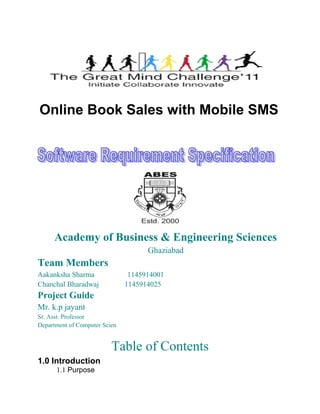 Online Book Sales with Mobile SMS




     Academy of Business & Engineering Sciences
                                     Ghaziabad
Team Members
Aakanksha Sharma                1145914001
Chanchal Bharadwaj             1145914025
Project Guide
Mr. k.p jayant
Sr. Asst. Professor
Department of Computer Scien


                          Table of Contents
1.0 Introduction
      1.1 Purpose
 