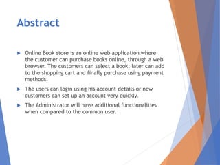 Abstract
 Online Book store is an online web application where
the customer can purchase books online, through a web
browser. The customers can select a book; later can add
to the shopping cart and finally purchase using payment
methods.
 The users can login using his account details or new
customers can set up an account very quickly.
 The Administrator will have additional functionalities
when compared to the common user.
 