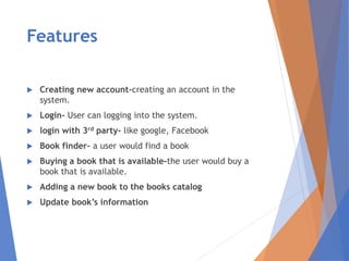 Features
 Creating new account-creating an account in the
system.
 Login- User can logging into the system.
 login with 3rd party- like google, Facebook
 Book finder- a user would find a book
 Buying a book that is available-the user would buy a
book that is available.
 Adding a new book to the books catalog
 Update book’s information
 