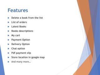 Features
 Delete a book from the list
 List of orders
 Latest Books
 Books descriptions
 My cart
 Payment Option
 Delivery Option
 Chat option
 Pdf payment slip
 Store location in google map
 And many more…
 