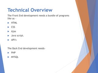 Technical Overview
The Front End development needs a bundle of programs
like as –
 HTML
 CSS
 Ajax
 Java script.
 API’s
The Back End development needs-
 PHP
 MYSQL
 