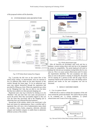 of the proposed website will be dissimilar.
IV. SYSTEM DESIGN AND ARCHITECTURE
Fig. 2 UTP Online Book Catalog Flow Diagram
Fig. 2 provides the full view on the system flow of the
online books catalog. As demonstrated, users are exposed to
five (5) different links which are the main functions of this
website through the home page. To be an authorized user,
users may register themselves through the registration link
provided by filling up a form. When any registered user clicks
on the ‘Shopping Cart’ link, they are able to view the items
that they have added on to their personal shopping cart.
Registered users may log in directly by clicking on to the
‘Members’ link and enter their user name and password to
access the portal. Once they successfully logged in, they can
view the items they previously add to the shopping cart in
which they have not collected from the bookstore.
Second part of this website, which is the crucial part, is the
back end system for administrations. Once a certified staff is
registered, they will view a list of administration menu which
are members, orders, books, categories, editorials, editorials
category and members category to enable them to administer
different sections of the website.
Fig. 3 Login page
Fig. 4 Book administration page
After all functions are developed, each work unit has to
undergo a system testing where each unit has to be integrated
to ensure its compatibility. The portal deployed will need to
undergo the relevant user acceptance testing before the live run
takes on. This is to assess system effectiveness and if it meets
the requirements identified. The user acceptance test takes
place as soon as the portal is running. In doing this, the portal
will be running for a period of time and the usage will be
monitored. Based on the results from users, the finding will be
analyzed and results on the user acceptance test will be
discussed.
V. RESULT AND DISCUSSION
A. User Acceptance Result
TAM [8,9,10] is used to evaluate the acceptance of the end
users toward the system developed. The criteria that are going
to be evaluated are: 1) system usefulness, 2) system
attractiveness and 3) ease of use of the system.
Fig. 5 Revised TAM for Online Book Catalogue (adapted from [8,9,10] )
Perceived
usefulness
Perceived visual
attractiveness
Perceived ease of
use
World Academy of Science, Engineering and Technology 39 2010
196
 