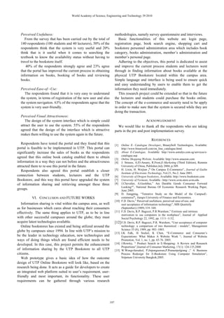 Perceived Usefulness:
From the survey that has been carried out by the total of
140 respondents (100 students and 40 lecturers), 50% of the
respondents think that the system is very useful and 20%
think that is it useful when it comes to searching the
textbook to know the availability status without having to
travel to the bookstore itself.
40% of the respondents strongly agree and 23% agree
that the portal has improved the current process in obtaining
information on books, booking of books and reviewing
books.
Perceived Ease-of –Use:
The respondents found that it is very easy to understand
the system, in terms of registration of the new user and also
the system navigation. 63% of the respondents agree that the
system is very user-friendly.
Perceived Visual Attractiveness:
The design of the system interface which is simple could
attract the user to use the system. 55% of the respondents
agreed that the design of the interface which is attractive
makes them willing to use the system again in the future.
Respondents have tested the portal and they found that this
portal is feasible to be implemented in UTP. This portal can
significantly increase the sales of books as the respondents
agreed that this online book catalog enabled them to obtain
information in a way they can not before and the attractiveness
attracted them to re-use this portal in the future.
Respondents also agreed this portal establish a closer
connection between students, lecturers and the UTP
Bookstore, and this way this portal have upgraded the system
of information sharing and retrieving amongst these three
groups.
VI. CONCLUSION AND FUTURE WORKS
Information sharing is vital within the campus area, as well
as for businesses which cares about reaching their consumers
effectively. The same thing applies to UTP, as to be in line
with other successful campuses around the globe; they must
acquire latest technologies available.
Online bookstores has existed and being utilized around the
globe by campuses since 1994. In line with UTP’s mission to
be the leader in technology education, new technologies and
ways of doing things which are found efficient needs to be
developed. In this case, this project permits the enhancement
of information sharing by the UTP Bookstore to all UTP
citizens.
Web prototype gives a basic idea of how the outcome
design of UTP Online Bookstore will look like, based on the
research being done. It acts as a guide for developers to create
an integrated web platform suited to user’s requirement, user-
friendly and most important, its functionality. These user
requirements can be gathered through various research
methodologies, namely survey questionnaire and interviews.
Basic functionalities of this website are login page,
registration page, book search engine, shopping cart and
bookstore personnel administration area which includes book
category, books administration, member’s administration and
member’s personal page.
Adhering to the objectives, this portal is dedicated to assist
and improve the current process students and lecturers went
through in finding information about books available at the
physical UTP Bookstore located within the campus area.
Simple language and interface is being used to ensure quick
and easy understanding by users to enable them to get the
information they need immediately.
This research project could be extended so that in the future
the lecturers and students could purchase the books online.
The concept of the e-commerce and security need to be apply
in order to make sure that the system is secured while they are
doing the transaction.
ACKNOWLEDGMENT
We would like to thank all the respondents who are taking
parts in the pre and post implementation survey.
REFERENCES
[1] Online E- Catalogue Developer, BinarySoft Technologies, Available:
http://www.binarysoft.com/on_line_catalogue.html.
[2] About E-Catalogue, Available: http://www.astralys.com.sg/services/e-
catalogue.asp
[3] Online Shopping Website, Available: http://www.amazon.com
[4] J. Strauss, A.El-Ansary, R.Frost,E-Marketing (Third Edition), Renmin
University of China, Publisher,July 2004, p.309.
[5] H. Lixin, H. Weijian ,” On Campus E-Commerce”, Journal of Guilin
Institute of Electronic Technology, Vol.21, No.2. June 2001.
[6] University of Oregon bookstore, Available: http://www.bookstore.com
[7] University of Vermont, Available : http://www.uvm.store.uvm.edu
[8] J.Chevalier, A.Goolsbee,” Are Durable Goods Consumer Forward
Looking?”, National Bureau Of Economic Research Working Paper,
June 2005.
[9] D. Jiangping, “Tentative Study on the Model of the CampusE-
commerce”, Jiangxi University of Finance and Economics.
[10] F.D. Davis,” Perceived usefulness, perceived ease-of-use, and
user acceptance of information technology”, MIS Quarterly
(September) (1989) 319–340.
[11] F.D. Davis, R.P. Bagozzi, P.R.Warshaw,” Extrinsic and intrinsic
motivation to use computers in the workplace”, Journal of Applied
Social Psychology 22, 1992, pp. 1111–1132.
[12]F.D. Davis, R.P. Bagozzi, P.R. Warshaw, “User acceptance of computer
technology: a comparison of two theoretical 1 models”, Management
Science 35 (8), 1989, pp. 983–1003.
[13] LK Falk, H Sockel, K Chen, “E-Commerce and Consumer’s
Expectations: What Makes A Website Work “, Journal of Website
Promotion, Vol. 1, no. 1, pp. 65-76. 2005.
[14] J.Rowley, “ Product Search in E-Shopping: A Review and Research
Proportions”,Journal of Consumer Marketing, 17(1): 124-135,2000
[15] W.Wongvilaisakul, P.Jirpongsuwan,P.Praneetpolgrang ,” A Business
Process Redesign for E-Bookstore Using Computer Simulation”,
Sripatum University Bangkok,2005.
World Academy of Science, Engineering and Technology 39 2010
197
 