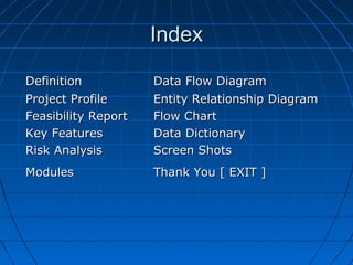 Index
Definition
Project Profile
Feasibility Report
Key Features
Risk Analysis

Data Flow Diagram
Entity Relationship Diagram
Flow Chart
Data Dictionary
Screen Shots

Modules

Thank You [ EXIT ]

 