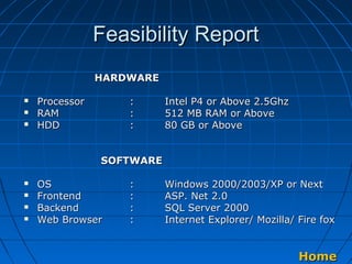 Feasibility Report
HARDWARE




Processor
RAM
HDD

:
:
:

Intel P4 or Above 2.5Ghz
512 MB RAM or Above
80 GB or Above

SOFTWARE





OS
Frontend
Backend
Web Browser

:
:
:
:

Windows 2000/2003/XP or Next
ASP. Net 2.0
SQL Server 2000
Internet Explorer/ Mozilla/ Fire fox

Home

 