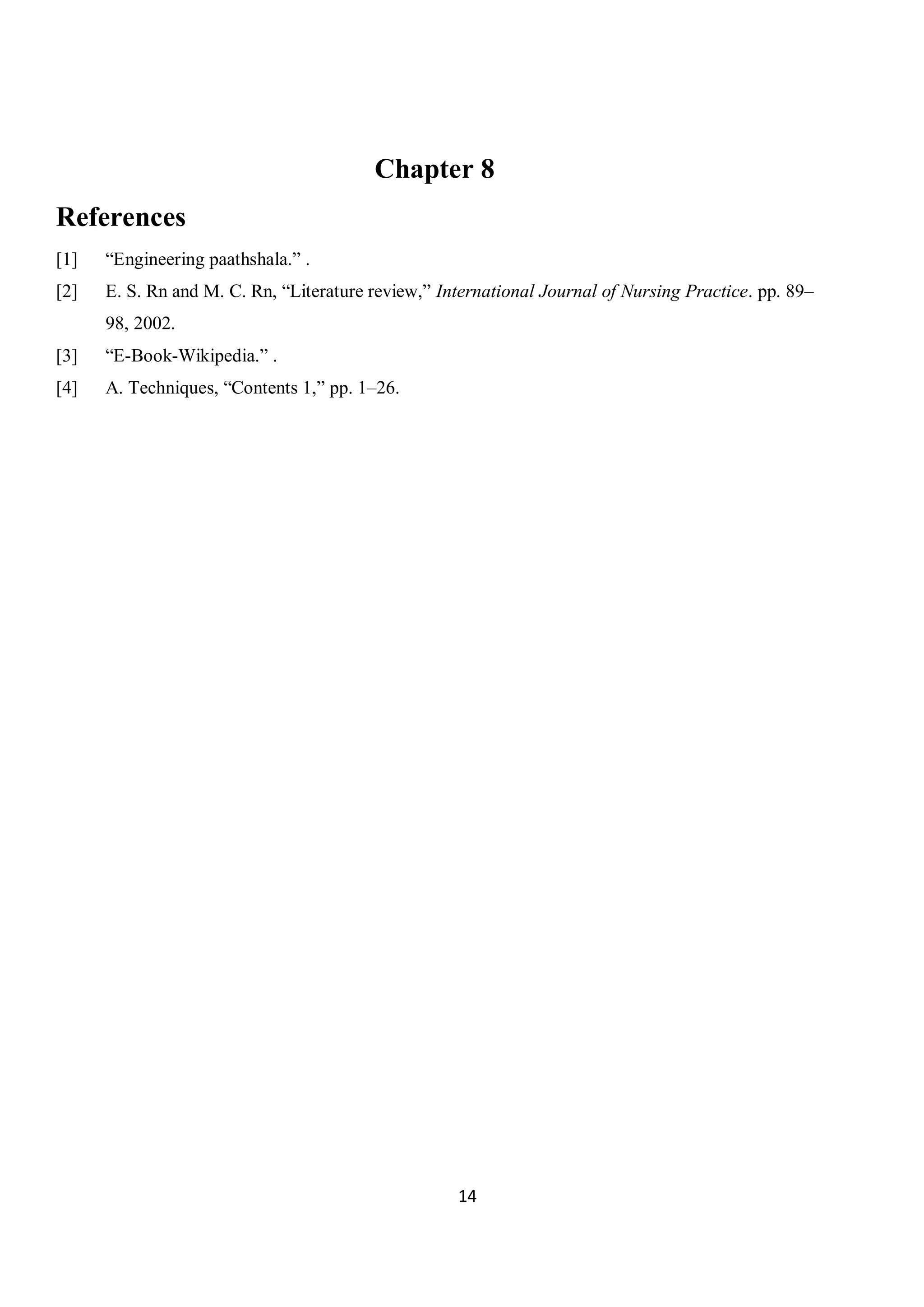 14
Chapter 8
References
[1] “Engineering paathshala.” .
[2] E. S. Rn and M. C. Rn, “Literature review,” International Journal of Nursing Practice. pp. 89–
98, 2002.
[3] “E-Book-Wikipedia.” .
[4] A. Techniques, “Contents 1,” pp. 1–26.
 