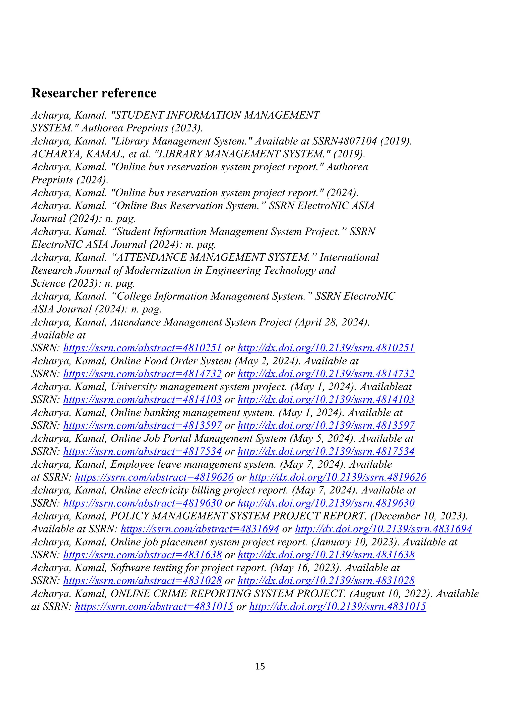 15
Researcher reference
Acharya, Kamal. "STUDENT INFORMATION MANAGEMENT
SYSTEM." Authorea Preprints (2023).
Acharya, Kamal. "Library Management System." Available at SSRN4807104 (2019).
ACHARYA, KAMAL, et al. "LIBRARY MANAGEMENT SYSTEM." (2019).
Acharya, Kamal. "Online bus reservation system project report." Authorea
Preprints (2024).
Acharya, Kamal. "Online bus reservation system project report." (2024).
Acharya, Kamal. “Online Bus Reservation System.” SSRN ElectroNIC ASIA
Journal (2024): n. pag.
Acharya, Kamal. “Student Information Management System Project.” SSRN
ElectroNIC ASIA Journal (2024): n. pag.
Acharya, Kamal. “ATTENDANCE MANAGEMENT SYSTEM.” International
Research Journal of Modernization in Engineering Technology and
Science (2023): n. pag.
Acharya, Kamal. “College Information Management System.” SSRN ElectroNIC
ASIA Journal (2024): n. pag.
Acharya, Kamal, Attendance Management System Project (April 28, 2024).
Available at
SSRN: https://ssrn.com/abstract=4810251 or http://dx.doi.org/10.2139/ssrn.4810251
Acharya, Kamal, Online Food Order System (May 2, 2024). Available at
SSRN: https://ssrn.com/abstract=4814732 or http://dx.doi.org/10.2139/ssrn.4814732
Acharya, Kamal, University management system project. (May 1, 2024). Availableat
SSRN: https://ssrn.com/abstract=4814103 or http://dx.doi.org/10.2139/ssrn.4814103
Acharya, Kamal, Online banking management system. (May 1, 2024). Available at
SSRN: https://ssrn.com/abstract=4813597 or http://dx.doi.org/10.2139/ssrn.4813597
Acharya, Kamal, Online Job Portal Management System (May 5, 2024). Available at
SSRN: https://ssrn.com/abstract=4817534 or http://dx.doi.org/10.2139/ssrn.4817534
Acharya, Kamal, Employee leave management system. (May 7, 2024). Available
at SSRN: https://ssrn.com/abstract=4819626 or http://dx.doi.org/10.2139/ssrn.4819626
Acharya, Kamal, Online electricity billing project report. (May 7, 2024). Available at
SSRN: https://ssrn.com/abstract=4819630 or http://dx.doi.org/10.2139/ssrn.4819630
Acharya, Kamal, POLICY MANAGEMENT SYSTEM PROJECT REPORT. (December 10, 2023).
Available at SSRN: https://ssrn.com/abstract=4831694 or http://dx.doi.org/10.2139/ssrn.4831694
Acharya, Kamal, Online job placement system project report. (January 10, 2023). Available at
SSRN: https://ssrn.com/abstract=4831638 or http://dx.doi.org/10.2139/ssrn.4831638
Acharya, Kamal, Software testing for project report. (May 16, 2023). Available at
SSRN: https://ssrn.com/abstract=4831028 or http://dx.doi.org/10.2139/ssrn.4831028
Acharya, Kamal, ONLINE CRIME REPORTING SYSTEM PROJECT. (August 10, 2022). Available
at SSRN: https://ssrn.com/abstract=4831015 or http://dx.doi.org/10.2139/ssrn.4831015
 